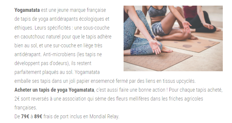 Yogamatata est une jeune marque française de tapis de yoga antidérapants écologiques et éthiques. Leurs spécificités : une sous-couche en caoutchouc naturel pour que le tapis adhère bien au sol, et une sur-couche en liège très antidérapant. Anti-microbiens (les tapis ne développent pas d'odeurs), ils restent parfaitement plaqués au sol. Yogamatata emballe ses tapis dans un joli papier ensemencé fermé par des liens en tissus upcyclés. Acheter un tapis de yoga Yogamatata, c’est aussi faire une bonne action ! Pour chaque tapis acheté, 2€ sont reversés à une association qui sème des fleurs mellifères dans les friches agricoles françaises. De 79€ à 89€ frais de port inclus en Mondial Relay.