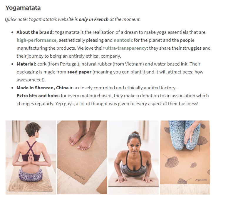 Quick note: Yogamatata’s website is only in French at the moment. About the brand: Yogamatata is the realisation of a dream to make yoga essentials that are high-performance, aesthetically pleasing and nontoxic for the planet and the people manufacturing the products. We love their ultra-transparency: they share their struggles and their journey to being an entirely ethical company. Material: cork (from Portugal), natural rubber (from Vietnam) and water-based ink. Their packaging is made from seed paper (meaning you can plant it and it will attract bees, how awesomeee!). Made in Shenzen, China in a closely controlled and ethically audited factory. Extra bits and bobs: for every mat purchased, they make a donation to an association which changes regularly. Yep guys, a lot of thought was given to every aspect of their business!